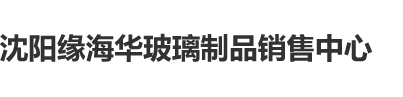 嗯啊操骚逼视频沈阳缘海华玻璃制品销售中心